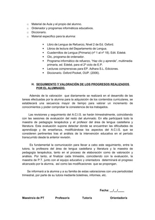 o Material de Aula y el propio del alumno.
o Ordenador y programas informáticos educativos.
o Diccionario.
o Material especifico para la alumna:
 Libro de Lengua de Refuerzo, Nivel 2 de Ed. Oxford.
 Libros de lectura del Departamento de Lengua.
 Cuadernillos de Lengua (Primaria) (nº 1 al nº 18). Edit. Edebé.
 Clic, programa de ordenador.
 Programa informático de refuerzo, “Haz clic y aprende”, multimedia
primaria, ed. Edebé, para el 2º ciclo de E.P.
 Lecturas comprensivas para EP. Adhara S.L. Ediciones.
 Diccionario. Oxford Pocket, OUP. (2006).
H. SEGUIMIENTO Y VALORACIÓN DE LOS PROGRESOS REALIZADOS
POR EL ALUMNADO.
Además de la valoración que diariamente se realizará en el desarrollo de las
tareas efectuadas por la alumna para la adquisición de los contenidos curriculares, se
establecerá una secuencia mayor de tiempo para valorar un incremento de
conocimientos y poder comprobar la consistencia de los trabajados.
Las revisiones y seguimiento del A.C.I.S. se harán trimestralmente, coincidiendo
con las sesiones de evaluación del resto del alumnado. En ella participará todo la
maestra de pedagogía terapéutica y el profesor del área de lengua castellana y
literatura. Esta evaluación supone detectar donde se encuentran las dificultades de
aprendizaje y de enseñanza, modificándose los aspectos del A.C.I.S. que se
consideren pertinentes tras el análisis de la intervención educativa en el período
transcurrido desde la anterior revisión.
Es fundamental la comunicación para llevar a cabo este seguimiento, entre la
tutora, la profesora del área de lengua castellana y literatura y la maestra de
pedagogía terapéutica, tanto en el proceso de elaboración como de valoración y
análisis. Por tanto, al finalizar cada trimestre, coincidiendo con la evaluación, la
maestra de P.T. junto con el equipo educativo y orientadora determinará el progreso
alcanzado por la alumna, así como las modificaciones que se propongan.
Se informará a la alumna y a su familia de estas valoraciones con una periodicidad
trimestral, por parte de su tutora mediante boletines, informes, etc.
Fecha: __/__/____
Maestro/a de PT Profesor/a Tutor/a Orientador/a
 