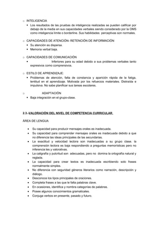 o INTELIGENCIA
 Los resultados de las pruebas de inteligencia realizadas se pueden calificar por
debajo de la media en sus capacidades verbales siendo considerado por la OMS
como inteligencia límite o borderline. Sus habilidades perceptivas son normales.
o CAPACIDADES DE ATENCIÓN- RETENCIÓN DE INFORMACIÓN
 Su atención es dispersa.
 Memoria verbal baja.
o CAPACIDADES DE COMUNICACIÓN
 Inferiores para su edad debido a sus problemas verbales tanto
expresivos como comprensivos.
o ESTILO DE APRENDIZAJE:
 Problemas de atención, falta de constancia y aparición rápida de la fatiga,
lentitud en el aprendizaje. Motivada por los refuerzos materiales. Distraída e
impulsiva. No sabe planificar sus tareas escolares.
o ADAPTACIÓN
 Baja integración en el grupo-clase.
2.3.-VALORACIÓN DEL NIVEL DE COMPETENCIA CURRICULAR.
ÁREA DE LENGUA
• Su capacidad para producir mensajes orales es inadecuada.
• Su capacidad para comprender mensajes orales es inadecuada debido a que
no diferencia las ideas principales de las secundarias.
• La exactitud y velocidad lectora son inadecuadas a su grupo clase. la
comprensión lectora es baja respondiendo a preguntas memorísticas pero no
inferencia les y valorativas.
• La caligrafía y pulcritud son adecuadas, pero no domina la ortografía natural y
reglada.
• La capacidad para crear textos es inadecuada escribiendo solo frases
normalmente simples.
• No diferencia con seguridad géneros literarios como narración, descripción y
diálogo.
• Desconoce los tipos principales de oraciones.
• Completa frases a las que le falta palabras clave.
• En ocasiones, identifica y nombra categorías de palabras.
• Posee algunos conocimientos gramaticales.
• Conjuga verbos en presente, pasado y futuro.
 