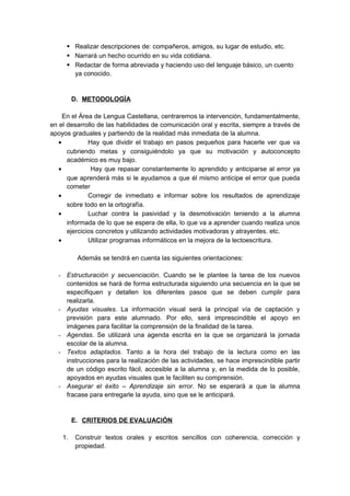  Realizar descripciones de: compañeros, amigos, su lugar de estudio, etc.
 Narrará un hecho ocurrido en su vida cotidiana.
 Redactar de forma abreviada y haciendo uso del lenguaje básico, un cuento
ya conocido.
D. METODOLOGÍA
En el Área de Lengua Castellana, centraremos la intervención, fundamentalmente,
en el desarrollo de las habilidades de comunicación oral y escrita, siempre a través de
apoyos graduales y partiendo de la realidad más inmediata de la alumna.
• Hay que dividir el trabajo en pasos pequeños para hacerle ver que va
cubriendo metas y consiguiéndolo ya que su motivación y autoconcepto
académico es muy bajo.
• Hay que repasar constantemente lo aprendido y anticiparse al error ya
que aprenderá más si le ayudamos a que él mismo anticipe el error que pueda
cometer
• Corregir de inmediato e informar sobre los resultados de aprendizaje
sobre todo en la ortografía.
• Luchar contra la pasividad y la desmotivación teniendo a la alumna
informada de lo que se espera de ella, lo que va a aprender cuando realiza unos
ejercicios concretos y utilizando actividades motivadoras y atrayentes. etc.
• Utilizar programas informáticos en la mejora de la lectoescritura.
Además se tendrá en cuenta las siguientes orientaciones:
- Estructuración y secuenciación. Cuando se le plantee la tarea de los nuevos
contenidos se hará de forma estructurada siguiendo una secuencia en la que se
especifiquen y detallen los diferentes pasos que se deben cumplir para
realizarla.
- Ayudas visuales. La información visual será la principal vía de captación y
previsión para este alumnado. Por ello, será imprescindible el apoyo en
imágenes para facilitar la comprensión de la finalidad de la tarea.
- Agendas. Se utilizará una agenda escrita en la que se organizará la jornada
escolar de la alumna.
- Textos adaptados. Tanto a la hora del trabajo de la lectura como en las
instrucciones para la realización de las actividades, se hace imprescindible partir
de un código escrito fácil, accesible a la alumna y, en la medida de lo posible,
apoyados en ayudas visuales que le faciliten su comprensión.
- Asegurar el éxito – Aprendizaje sin error. No se esperará a que la alumna
fracase para entregarle la ayuda, sino que se le anticipará.
E. CRITERIOS DE EVALUACIÓN
1. Construir textos orales y escritos sencillos con coherencia, corrección y
propiedad.
 