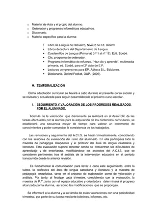 o Material de Aula y el propio del alumno.
o Ordenador y programas informáticos educativos.
o Diccionario.
o Material específico para la alumna:
 Libro de Lengua de Refuerzo, Nivel 2 de Ed. Oxford.
 Libros de lectura del Departamento de Lengua.
 Cuadernillos de Lengua (Primaria) (nº 1 al nº 18). Edit. Edebé.
 Clic, programa de ordenador.
 Programa informático de refuerzo, “Haz clic y aprende”, multimedia
primaria, ed. Edebé, para el 2º ciclo de E.P.
 Lecturas comprensivas para EP. Adhara S.L. Ediciones.
 Diccionario. Oxford Pocket, OUP. (2006).
H. TEMPORALIZACIÓN
Dicha adaptación curricular se llevará a cabo durante el presente curso escolar y
se revisará y actualizada para seguir desarrollándola el próximo curso escolar.
I. SEGUIMIENTO Y VALORACIÓN DE LOS PROGRESOS REALIZADOS
POR EL ALUMNADO.
Además de la valoración que diariamente se realizará en el desarrollo de las
tareas efectuadas por la alumna para la adquisición de los contenidos curriculares, se
establecerá una secuencia mayor de tiempo para valorar un incremento de
conocimientos y poder comprobar la consistencia de los trabajados.
Las revisiones y seguimiento del A.C.I.S. se harán trimestralmente, coincidiendo
con las sesiones de evaluación del resto del alumnado. En ella participará todo la
maestra de pedagogía terapéutica y el profesor del área de lengua castellana y
literatura. Esta evaluación supone detectar donde se encuentran las dificultades de
aprendizaje y de enseñanza, modificándose los aspectos del A.C.I.S. que se
consideren pertinentes tras el análisis de la intervención educativa en el período
transcurrido desde la anterior revisión.
Es fundamental la comunicación para llevar a cabo este seguimiento, entre la
tutora, la profesora del área de lengua castellana y literatura y la maestra de
pedagogía terapéutica, tanto en el proceso de elaboración como de valoración y
análisis. Por tanto, al finalizar cada trimestre, coincidiendo con la evaluación, la
maestra de P.T. junto con el equipo educativo y orientadora determinará el progreso
alcanzado por la alumna, así como las modificaciones que se propongan.
Se informará a la alumna y a su familia de estas valoraciones con una periodicidad
trimestral, por parte de su tutora mediante boletines, informes, etc.
 