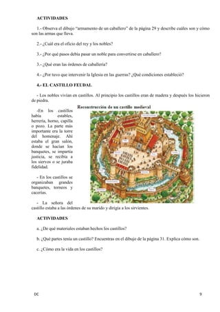 DC 9 
ACTIVIDADES 
1.- Observa el dibujo “armamento de un caballero” de la página 29 y describe cuáles son y cómo son las armas que lleva. 
2.- ¿Cuál era el oficio del rey y los nobles? 
3.- ¿Por qué pasos debía pasar un noble para convertirse en caballero? 
3.- ¿Qué eran las órdenes de caballería? 
4.- ¿Por tuvo que intervenir la Iglesia en las guerras? ¿Qué condiciones estableció? 
4.- EL CASTILLO FEUDAL 
- Los nobles vivían en castillos. Al principio los castillos eran de madera y después los hicieron de piedra. 
-En los castillos había estables, herrería, horno, capilla o pozo. La parte más importante era la torre del homenaje. Ahí estaba el gran salón, donde se hacían los banquetes, se impartía justicia, se recibía a los siervos o se juraba fidelidad. 
- En los castillos se organizaban grandes banquetes, torneos y cacerías. 
- La señora del castillo estaba a las órdenes de su marido y dirigía a los sirvientes. 
ACTIVIDADES 
a. ¿De qué materiales estaban hechos los castillos? 
b. ¿Qué partes tenía un castillo? Encuentras en el dibujo de la página 31. Explica cómo son. 
c. ¿Cómo era la vida en los castillos? 
 