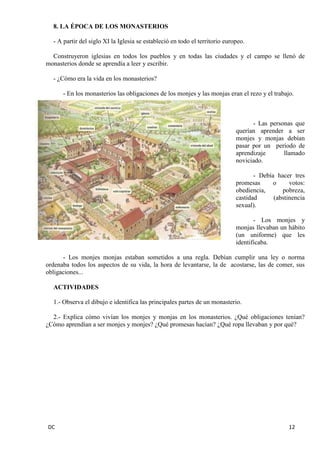 DC 12 
8. LA ÉPOCA DE LOS MONASTERIOS 
- A partir del siglo XI la Iglesia se estableció en todo el territorio europeo. 
Construyeron iglesias en todos los pueblos y en todas las ciudades y el campo se llenó de monasterios donde se aprendía a leer y escribir. 
- ¿Cómo era la vida en los monasterios? 
- En los monasterios las obligaciones de los monjes y las monjas eran el rezo y el trabajo. 
- Las personas que querían aprender a ser monjes y monjas debían pasar por un período de aprendizaje llamado noviciado. 
- Debía hacer tres promesas o votos: obediencia, pobreza, castidad (abstinencia sexual). 
- Los monjes y monjas llevaban un hábito (un uniforme) que les identificaba. 
- Los monjes monjas estaban sometidos a una regla. Debían cumplir una ley o norma ordenaba todos los aspectos de su vida, la hora de levantarse, la de acostarse, las de comer, sus obligaciones... 
ACTIVIDADES 
1.- Observa el dibujo e identifica las principales partes de un monasterio. 
2.- Explica cómo vivían los monjes y monjas en los monasterios. ¿Qué obligaciones tenían? ¿Cómo aprendían a ser monjes y monjes? ¿Qué promesas hacían? ¿Qué ropa llevaban y por qué? 
 