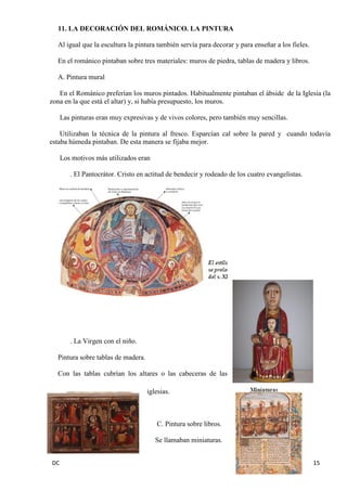 DC 15 
11. LA DECORACIÓN DEL ROMÁNICO. LA PINTURA 
Al igual que la escultura la pintura también servía para decorar y para enseñar a los fieles. 
En el románico pintaban sobre tres materiales: muros de piedra, tablas de madera y libros. 
A. Pintura mural 
En el Románico preferían los muros pintados. Habitualmente pintaban el ábside de la Iglesia (la zona en la que está el altar) y, si había presupuesto, los muros. 
Las pinturas eran muy expresivas y de vivos colores, pero también muy sencillas. 
Utilizaban la técnica de la pintura al fresco. Esparcían cal sobre la pared y cuando todavía estaba húmeda pintaban. De esta manera se fijaba mejor. 
Los motivos más utilizados eran 
. El Pantocrátor. Cristo en actitud de bendecir y rodeado de los cuatro evangelistas. 
. La Virgen con el niño. 
Pintura sobre tablas de madera. 
Con las tablas cubrían los altares o las cabeceras de las iglesias. 
C. Pintura sobre libros. 
Se llamaban miniaturas.  