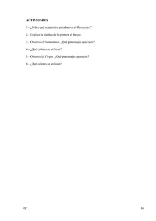 DC 16 
ACTIVIDADES 
1.- ¿Sobre qué materiales pintaban en el Románico? 
2.- Explica la técnica de la pintura al fresco. 
3.- Observa el Pantocrátor. ¿Qué personajes aparecen? 
4.- ¿Qué colores se utilizan? 
5.- Observa la Virgen ¿Qué personajes aparecen? 
6.- ¿Qué colores se utilizan? 
 