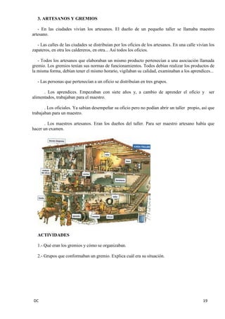 DC 19 
3. ARTESANOS Y GREMIOS 
- En las ciudades vivían los artesanos. El dueño de un pequeño taller se llamaba maestro artesano. 
- Las calles de las ciudades se distribuían por los oficios de los artesanos. En una calle vivían los zapateros, en otra los caldereros, en otra... Así todos los oficios. 
- Todos los artesanos que elaboraban un mismo producto pertenecían a una asociación llamada gremio. Los gremios tenían sus normas de funcionamientos. Todos debían realizar los productos de la misma forma, debían tener el mismo horario, vigilaban su calidad, examinaban a los aprendices... 
- Las personas que pertenecían a un oficio se distribuían en tres grupos. 
. Los aprendices. Empezaban con siete años y, a cambio de aprender el oficio y ser alimentados, trabajaban para el maestro. 
. Los oficiales. Ya sabían desempeñar su oficio pero no podían abrir un taller propio, así que trabajaban para un maestro. 
. Los maestros artesanos. Eran los dueños del taller. Para ser maestro artesano había que hacer un examen. 
ACTIVIDADES 
1.- Qué eran los gremios y cómo se organizaban. 
2.- Grupos que conformaban un gremio. Explica cuál era su situación. 
 