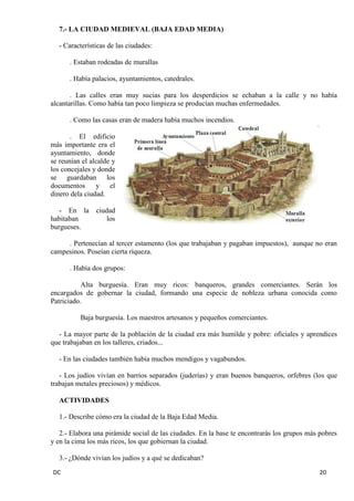 DC 20 
7.- LA CIUDAD MEDIEVAL (BAJA EDAD MEDIA) 
- Características de las ciudades: 
. Estaban rodeadas de murallas 
. Había palacios, ayuntamientos, catedrales. 
. Las calles eran muy sucias para los desperdicios se echaban a la calle y no había alcantarillas. Como había tan poco limpieza se producían muchas enfermedades. 
. Como las casas eran de madera había muchos incendios. 
. El edificio más importante era el ayuntamiento, donde se reunían el alcalde y los concejales y donde se guardaban los documentos y el dinero dela ciudad. 
- En la ciudad habitaban los burgueses. 
. Pertenecían al tercer estamento (los que trabajaban y pagaban impuestos), aunque no eran campesinos. Poseían cierta riqueza. 
. Había dos grupos: 
Alta burguesía. Eran muy ricos: banqueros, grandes comerciantes. Serán los encargados de gobernar la ciudad, formando una especie de nobleza urbana conocida como Patriciado. 
Baja burguesía. Los maestros artesanos y pequeños comerciantes. 
- La mayor parte de la población de la ciudad era más humilde y pobre: oficiales y aprendices que trabajaban en los talleres, criados... 
- En las ciudades también había muchos mendigos y vagabundos. 
- Los judíos vivían en barrios separados (juderías) y eran buenos banqueros, orfebres (los que trabajan metales preciosos) y médicos. 
ACTIVIDADES 
1.- Describe cómo era la ciudad de la Baja Edad Media. 
2.- Elabora una pirámide social de las ciudades. En la base te encontrarás los grupos más pobres y en la cima los más ricos, los que gobiernan la ciudad. 
3.- ¿Dónde vivían los judíos y a qué se dedicaban?  