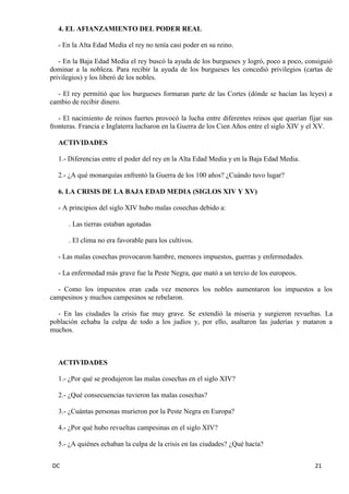 DC 21 
4. EL AFIANZAMIENTO DEL PODER REAL 
- En la Alta Edad Media el rey no tenía casi poder en su reino. 
- En la Baja Edad Media el rey buscó la ayuda de los burgueses y logró, poco a poco, consiguió dominar a la nobleza. Para recibir la ayuda de los burgueses les concedió privilegios (cartas de privilegios) y los liberó de los nobles. 
- El rey permitió que los burgueses formaran parte de las Cortes (dónde se hacían las leyes) a cambio de recibir dinero. 
- El nacimiento de reinos fuertes provocó la lucha entre diferentes reinos que querían fijar sus fronteras. Francia e Inglaterra lucharon en la Guerra de los Cien Años entre el siglo XIV y el XV. 
ACTIVIDADES 
1.- Diferencias entre el poder del rey en la Alta Edad Media y en la Baja Edad Media. 
2.- ¿A qué monarquías enfrentó la Guerra de los 100 años? ¿Cuándo tuvo lugar? 
6. LA CRISIS DE LA BAJA EDAD MEDIA (SIGLOS XIV Y XV) 
- A principios del siglo XIV hubo malas cosechas debido a: 
. Las tierras estaban agotadas 
. El clima no era favorable para los cultivos. 
- Las malas cosechas provocaron hambre, menores impuestos, guerras y enfermedades. 
- La enfermedad más grave fue la Peste Negra, que mató a un tercio de los europeos. 
- Como los impuestos eran cada vez menores los nobles aumentaron los impuestos a los campesinos y muchos campesinos se rebelaron. 
- En las ciudades la crisis fue muy grave. Se extendió la miseria y surgieron revueltas. La población echaba la culpa de todo a los judíos y, por ello, asaltaron las juderías y mataron a muchos. 
ACTIVIDADES 
1.- ¿Por qué se produjeron las malas cosechas en el siglo XIV? 
2.- ¿Qué consecuencias tuvieron las malas cosechas? 
3.- ¿Cuántas personas murieron por la Peste Negra en Europa? 
4.- ¿Por qué hubo revueltas campesinas en el siglo XIV? 
5.- ¿A quiénes echaban la culpa de la crisis en las ciudades? ¿Qué hacía?  