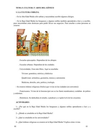 DC 22 
TEMA 5. CULTURA Y ARTE DEL GÓTICO 
1. LA CULTURA URBANA 
- En la Alta Edad Media sólo sabían y necesitaban escribir algunos clérigos. 
- En la Baja Edad Media los burgueses y algunos nobles también aprenderán a leer y a escribir, pues necesitaban estas destrezas para poder llevar sus negocios. Para enseñar a estas personas se crearon: 
. Escuelas episcopales. Dependían de los obispos 
. Escuelas urbanas. Dependían de las ciudades. 
. Universidades. Eran más libres. Aquí se enseñaba: 
Trívium: gramática, retórica y dialéctica 
Quadrivium: aritmética, geometría, música y astronomía 
Medicina, derecho, arte, poética y teología. 
- Se crearon órdenes religiosas (frailes) que vivían en las ciudades (en conventos): 
. Franciscanos. Vivían de la limosna (por eso se les llamó mendicantes), cuidaban de pobres y enfermos. 
. Dominicos. Se dedicaban al estudio, a predicar y a vigilar la fe de los creyentes. 
ACTIVIDADES 
1.- ¿Por qué en la Baja Edad Media los burgueses y algunos nobles aprendieron a leer y a escribir? 
2.- ¿Dónde se estudiaba en la Baja Edad Media? 
3.- ¿Qué se estudiaba en las universidades? 
4.- ¿Qué órdenes religiosas se crearon en la Baja Edad Media? Explica cómo vivían.  