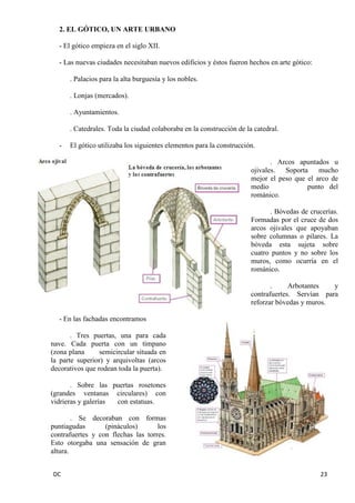 DC 23 
2. EL GÓTICO, UN ARTE URBANO 
- El gótico empieza en el siglo XII. 
- Las nuevas ciudades necesitaban nuevos edificios y éstos fueron hechos en arte gótico: 
. Palacios para la alta burguesía y los nobles. 
. Lonjas (mercados). 
. Ayuntamientos. 
. Catedrales. Toda la ciudad colaboraba en la construcción de la catedral. 
- El gótico utilizaba los siguientes elementos para la construcción. 
. Arcos apuntados u ojivales. Soporta mucho mejor el peso que el arco de medio punto del románico. 
. Bóvedas de crucerías. Formadas por el cruce de dos arcos ojivales que apoyaban sobre columnas o pilares. La bóveda esta sujeta sobre cuatro puntos y no sobre los muros, como ocurría en el románico. 
. Arbotantes y contrafuertes. Servían para reforzar bóvedas y muros. 
- En las fachadas encontramos 
. Tres puertas, una para cada nave. Cada puerta con un tímpano (zona plana semicircular situada en la parte superior) y arquivoltas (arcos decorativos que rodean toda la puerta). 
. Sobre las puertas rosetones (grandes ventanas circulares) con vidrieras y galerías con estatuas. 
. Se decoraban con formas puntiagudas (pináculos) los contrafuertes y con flechas las torres. Esto otorgaba una sensación de gran altura.  