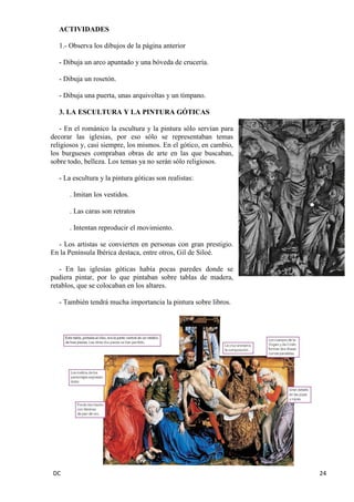 DC 24 
ACTIVIDADES 
1.- Observa los dibujos de la página anterior 
- Dibuja un arco apuntado y una bóveda de crucería. 
- Dibuja un rosetón. 
- Dibuja una puerta, unas arquivoltas y un tímpano. 
3. LA ESCULTURA Y LA PINTURA GÓTICAS 
- En el románico la escultura y la pintura sólo servían para decorar las iglesias, por eso sólo se representaban temas religiosos y, casi siempre, los mismos. En el gótico, en cambio, los burgueses compraban obras de arte en las que buscaban, sobre todo, belleza. Los temas ya no serán sólo religiosos. 
- La escultura y la pintura góticas son realistas: 
. Imitan los vestidos. 
. Las caras son retratos 
. Intentan reproducir el movimiento. 
- Los artistas se convierten en personas con gran prestigio. En la Península Ibérica destaca, entre otros, Gil de Siloé. 
- En las iglesias góticas había pocas paredes donde se pudiera pintar, por lo que pintaban sobre tablas de madera, retablos, que se colocaban en los altares. 
- También tendrá mucha importancia la pintura sobre libros. 
 