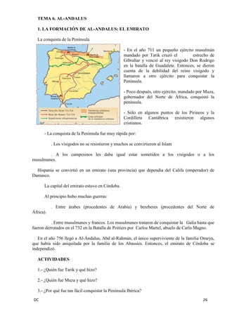 DC 26 
TEMA 6. AL-ANDALUS 
1. LA FORMACIÓN DE AL-ANDALUS: EL EMIRATO 
La conquista de la Península 
- En el año 711 un pequeño ejército musulmán mandado por Tarik cruzó el estrecho de Gibraltar y venció al rey visigodo Don Rodrigo en la batalla de Guadalete. Entonces, se dieron cuenta de la debilidad del reino visigodo y llamaron a otro ejército para conquistar la Península. 
- Poco después, otro ejército, mandado por Muza, gobernador del Norte de África, conquistó la península. 
- Sólo en algunos puntos de los Pirineos y la Cordillera Cantábrica resistieron algunos cristianos. 
- La conquista de la Península fue muy rápida por: 
. Los visigodos no se resistieron y muchos se convirtieron al Islam 
. A los campesinos les daba igual estar sometidos a los visigodos o a los musulmanes. 
Hispania se convirtió en un emirato (una provincia) que dependía del Califa (emperador) de Damasco. 
La capital del emirato estuvo en Córdoba. 
Al principio hubo muchas guerras: 
. Entre árabes (procedentes de Arabia) y bereberes (procedentes del Norte de África). 
. Entre musulmanes y francos. Los musulmanes trataron de conquistar la Galia hasta que fueron derrotados en el 732 en la Batalla de Poitiers por Carlos Martel, abuelo de Carlo Magno. 
En el año 756 llegó a Al-Ándalus, Abd al-Rahmán, el único superviviente de la familia Omeya, que había sido aniquilada por la familia de los Abassíes. Entonces, el emirato de Córdoba se independizó. 
ACTIVIDADES 
1.- ¿Quién fue Tarik y qué hizo? 
2.- ¿Quién fue Muza y qué hizo? 
3.- ¿Por qué fue tan fácil conquistar la Península Ibérica?  