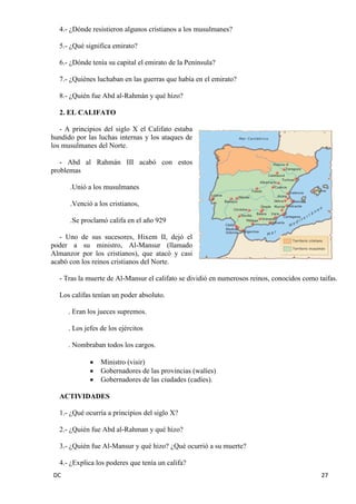 DC 27 
4.- ¿Dónde resistieron algunos cristianos a los musulmanes? 
5.- ¿Qué significa emirato? 
6.- ¿Dónde tenía su capital el emirato de la Península? 
7.- ¿Quiénes luchaban en las guerras que había en el emirato? 
8.- ¿Quién fue Abd al-Rahmán y qué hizo? 
2. EL CALIFATO 
- A principios del siglo X el Califato estaba hundido por las luchas internas y los ataques de los musulmanes del Norte. 
- Abd al Rahmán III acabó con estos problemas 
.Unió a los musulmanes 
.Venció a los cristianos, 
.Se proclamó califa en el año 929 
- Uno de sus sucesores, Hixem II, dejó el poder a su ministro, Al-Mansur (llamado Almanzor por los cristianos), que atacó y casi acabó con los reinos cristianos del Norte. 
- Tras la muerte de Al-Mansur el califato se dividió en numerosos reinos, conocidos como taifas. 
Los califas tenían un poder absoluto. 
. Eran los jueces supremos. 
. Los jefes de los ejércitos 
. Nombraban todos los cargos. Ministro (visir) Gobernadores de las provincias (walíes) Gobernadores de las ciudades (cadíes). 
ACTIVIDADES 
1.- ¿Qué ocurría a principios del siglo X? 
2.- ¿Quién fue Abd al-Rahman y qué hizo? 
3.- ¿Quién fue Al-Mansur y qué hizo? ¿Qué ocurrió a su muerte? 
4.- ¿Explica los poderes que tenía un califa?  