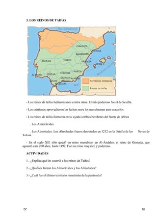 DC 28 
3. LOS REINOS DE TAIFAS 
- Los reinos de taifas lucharon unos contra otros. El más poderoso fue el de Sevilla. 
- Los cristianos aprovecharon las luchas entre los musulmanes para atacarlos. 
- Los reinos de taifas llamaron en su ayuda a tribus bereberes del Norte de África 
. Los Almorávides 
. Los Almohades. Los Almohades fueron derrotados en 1212 en la Batalla de las Navas de Tolosa. 
- En el siglo XIII sólo quedó un reino musulmán en Al-Ándalus, el reino de Granada, que aguantó casi 200 años, hasta 1492. Fue un reino muy rico y poderoso. 
ACTIVIDADES 
1.- ¿Explica qué les ocurrió a los reinos de Taifas? 
2.- ¿Quiénes fueron los Almorávides y los Almohades? 
3.- ¿Cuál fue el último territorio musulmán de la península? 
 