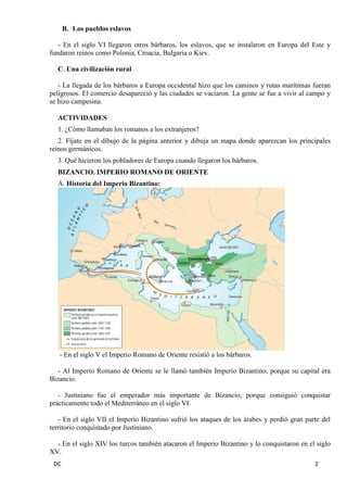 DC 2 
B. Los pueblos eslavos 
- En el siglo VI llegaron otros bárbaros, los eslavos, que se instalaron en Europa del Este y fundaron reinos como Polonia, Croacia, Bulgaria o Kiev. 
C. Una civilización rural 
- La llegada de los bárbaros a Europa occidental hizo que los caminos y rutas marítimas fueran peligrosos. El comercio desapareció y las ciudades se vaciaron. La gente se fue a vivir al campo y se hizo campesina. 
ACTIVIDADES 
1. ¿Cómo llamaban los romanos a los extranjeros? 
2. Fíjate en el dibujo de la página anterior y dibuja un mapa donde aparezcan los principales reinos germánicos. 
3. Qué hicieron los pobladores de Europa cuando llegaron los bárbaros. 
BIZANCIO. IMPERIO ROMANO DE ORIENTE 
A. Historia del Imperio Bizantino: 
- En el siglo V el Imperio Romano de Oriente resistió a los bárbaros. 
- Al Imperio Romano de Oriente se le llamó también Imperio Bizantino, porque su capital era Bizancio. 
- Justiniano fue el emperador más importante de Bizancio, porque consiguió conquistar prácticamente todo el Mediterráneo en el siglo VI. 
- En el siglo VII el Imperio Bizantino sufrió los ataques de los árabes y perdió gran parte del territorio conquistado por Justiniano. 
- En el siglo XIV los turcos también atacaron el Imperio Bizantino y lo conquistaron en el siglo XV.  