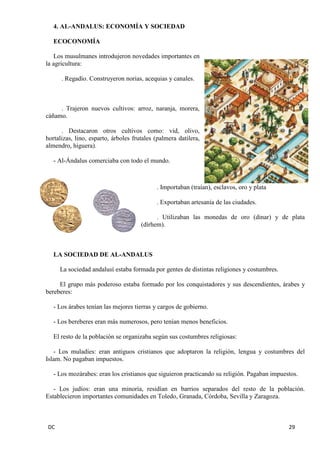 DC 29 
4. AL-ANDALUS: ECONOMÍA Y SOCIEDAD 
ECOCONOMÍA 
Los musulmanes introdujeron novedades importantes en 
la agricultura: 
. Regadío. Construyeron norias, acequias y canales. 
. Trajeron nuevos cultivos: arroz, naranja, morera, 
cáñamo. 
. Destacaron otros cultivos como: vid, olivo, 
hortalizas, lino, esparto, árboles frutales (palmera datilera, 
almendro, higuera). 
- Al-Ándalus comerciaba con todo el mundo. 
. Importaban (traían), esclavos, oro y plata 
. Exportaban artesanía de las ciudades. 
. Utilizaban las monedas de oro (dinar) y de plata 
(dírhem). 
LA SOCIEDAD DE AL-ANDALUS 
La sociedad andalusí estaba formada por gentes de distintas religiones y costumbres. 
El grupo más poderoso estaba formado por los conquistadores y sus descendientes, árabes y 
bereberes: 
- Los árabes tenían las mejores tierras y cargos de gobierno. 
- Los bereberes eran más numerosos, pero tenían menos beneficios. 
El resto de la población se organizaba según sus costumbres religiosas: 
- Los muladíes: eran antiguos cristianos que adoptaron la religión, lengua y costumbres del 
Islam. No pagaban impuestos. 
- Los mozárabes: eran los cristianos que siguieron practicando su religión. Pagaban impuestos. 
- Los judíos: eran una minoría, residían en barrios separados del resto de la población. 
Establecieron importantes comunidades en Toledo, Granada, Córdoba, Sevilla y Zaragoza. 
 