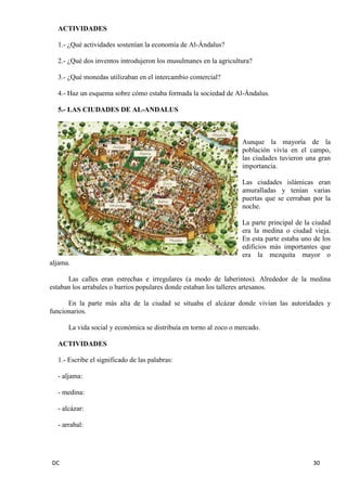 DC 30 
ACTIVIDADES 
1.- ¿Qué actividades sostenían la economía de Al-Ándalus? 
2.- ¿Qué dos inventos introdujeron los musulmanes en la agricultura? 
3.- ¿Qué monedas utilizaban en el intercambio comercial? 
4.- Haz un esquema sobre cómo estaba formada la sociedad de Al-Ándalus. 
5.- LAS CIUDADES DE AL-ANDALUS 
Aunque la mayoría de la población vivía en el campo, las ciudades tuvieron una gran importancia. 
Las ciudades islámicas eran amuralladas y tenían varias puertas que se cerraban por la noche. 
La parte principal de la ciudad era la medina o ciudad vieja. En esta parte estaba uno de los edificios más importantes que era la mezquita mayor o aljama. 
Las calles eran estrechas e irregulares (a modo de laberintos). Alrededor de la medina estaban los arrabales o barrios populares donde estaban los talleres artesanos. 
En la parte más alta de la ciudad se situaba el alcázar donde vivían las autoridades y funcionarios. 
La vida social y económica se distribuía en torno al zoco o mercado. 
ACTIVIDADES 
1.- Escribe el significado de las palabras: 
- aljama: 
- medina: 
- alcázar: 
- arrabal: 
 