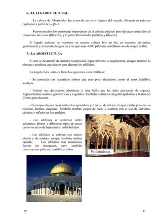DC 31 
6.- EL LEGADO CULTURAL. 
La cultura de Al-Ándalus fue conocida en otros lugares del mundo. Alcanzó su máximo esplendor a partir del siglo X. 
Fueron muchos los personajes importantes de la cultura andalusí pero destacan entre ellos el musulmán Averroes (filósofo), y el judío Maimónides (médico y filósofo). 
El legado andalusí se mantiene en nuestra cultura hoy en día, en nuestras viviendas, gastronomía y en nuestra lengua (se cree que unas 4.000 palabras castellanas son de origen árabe). 
7.- LA ARQUITECTURA 
El arte se desarrolló de manera excepcional, especialmente la arquitectura, aunque también la pintura y escultura que usaron para decorar los edificios. 
La arquitectura islámica tiene las siguientes características: 
- Se construía con materiales pobres que eran poco duraderos, como el yeso, ladrillos, azulejos. 
- Usaban una decoración abundante y muy bella que les daba apariencia de riqueza. Representaban motivos geométricos y vegetales. También usaban la caligrafía (palabras y textos del Corán) para decorar. 
- Preocupación por crear ambientes agradables y frescos, de ahí que el agua estaba presente en piscinas, fuentes, cascadas. También creaban juegos de luces y sombras con el uso de vidrieras, celosías y reflejos en los azulejos. 
- Los edificios se sostenían sobre columnas, pilares y diferentes tipos de arcos como los arcos de herradura y polilobulados. 
- Los edificios se cubrían con techos planos y de madera, aunque también usaban cúpulas. Los edificios más numerosos fueron las mezquitas, pero también construyeron palacios, castillos y baños. 
 
