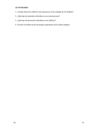 DC 32 
ACTIVIDADES 
1.- ¿Cuáles fueron los edificios más numerosos en las ciudades de Al-Ándalus? 
2.- ¿Qué tipo de materiales utilizaban en sus construcciones? 
3.- ¿Qué tipo de decoración utilizaban en sus edificios? 
4.- Escribe el nombre de dos personajes importantes de la cultura andalusí. 
 