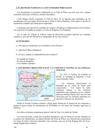 DC 34 
2. EL REINO DE PAMPLONA Y LOS CONDADOS PIRENAICOS 
- Los musulmanes se asentaron sólidamente en el Valle de Ebro, una zona muy rica y apenas mostraron interés por lo Pirineos, muchos más pobres. 
- Carlo Magno intentó conquistar el Valle de Ebro. Al no lograrlo, para defenderse de los musulmanes, creó una región fronteriza que se llamó la Marca Hispánica. Esta región se dividió en multitud de condados que obedecían al emperador. 
- A principios del siglo IX los condados de Aragón y Pamplona se independizaron de los francos. Así surgieron el condado de Aragón y el reino de Pamplona. En Pamplona 
- En el siglo IX Vifredo el Velloso conde de Barcelona consiguió dominar los condados catalanes y en el año 987 Borrell II se independizó de los reyes francos. 
ACTIVIDADES 
2.- ¿Por qué los musulmanes no se instalaron en los Pirineos? 
3.- ¿Qué fue la Marca Hispánica? 
4.- ¿Cómo y cuándo se independizaron de los francos? 
- El condado de Aragón: 
- El reino de Pamplona 
- Los condados catalanes. 
3. LOS REINOS CRISTIANOS PASAN A LA OFENSIVA CONTRA AL-ALANDALUS. SIGLO XI. 
- En 1031 el Califato de Córdoba se dividió en infinidad de pequeños y ricos reinos llamados Taifas. 
- Los cristianos aprovecharon la debilidad de los reinos de Taifas para conquistarlos - Los reinos de taifas intentaron detener a los cristianos pagándoles unos impuestos en oro y objetos preciosos llamado Parias. Pero este oro sólo sirvió para que los cristianos mejoraran sus ejércitos y atacaran con más fuerza. 
- Desde la Europa Cristiana comenzó a llegar gente atraída por la riqueza de las conquistas y porque la guerra contra los musulmanes de Al-Ándalus se veía como una Cruzada, igual que en Palestina. 
- Los reinos cristianos conquistaron hasta el valle del Tajo y la ciudad de Toledo. 
- Los reinos de taifas, viendo que no podían defenderse y que las Parias no servían, llamaron en su ayuda a los Almorávides, un imperio bereber del Norte de África. Los Almorávides conquistaron los reinos de taifas e hicieron retroceder a los cristianos, que con el Cid, Rodrigo Díaz de Vivar, habían llegado hasta Valencia.  