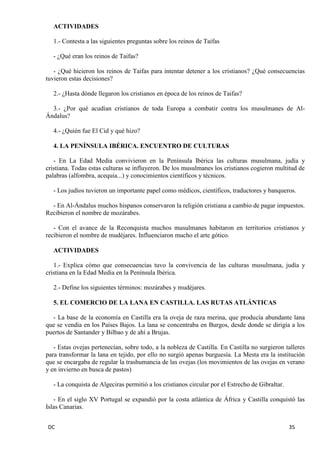 DC 35 
ACTIVIDADES 
1.- Contesta a las siguientes preguntas sobre los reinos de Taifas 
- ¿Qué eran los reinos de Taifas? 
- ¿Qué hicieron los reinos de Taifas para intentar detener a los cristianos? ¿Qué consecuencias tuvieron estas decisiones? 
2.- ¿Hasta dónde llegaron los cristianos en época de los reinos de Taifas? 
3.- ¿Por qué acudían cristianos de toda Europa a combatir contra los musulmanes de Al- Ándalus? 
4.- ¿Quién fue El Cid y qué hizo? 
4. LA PENÍNSULA IBÉRICA. ENCUENTRO DE CULTURAS 
- En La Edad Media convivieron en la Península Ibérica las culturas musulmana, judía y cristiana. Todas estas culturas se influyeron. De los musulmanes los cristianos cogieron multitud de palabras (alfombra, acequia...) y conocimientos científicos y técnicos. 
- Los judíos tuvieron un importante papel como médicos, científicos, traductores y banqueros. 
- En Al-Ándalus muchos hispanos conservaron la religión cristiana a cambio de pagar impuestos. Recibieron el nombre de mozárabes. 
- Con el avance de la Reconquista muchos musulmanes habitaron en territorios cristianos y recibieron el nombre de mudéjares. Influenciaron mucho el arte gótico. 
ACTIVIDADES 
1.- Explica cómo que consecuencias tuvo la convivencia de las culturas musulmana, judía y cristiana en la Edad Media en la Península Ibérica. 
2.- Define los siguientes términos: mozárabes y mudéjares. 
5. EL COMERCIO DE LA LANA EN CASTILLA. LAS RUTAS ATLÁNTICAS 
- La base de la economía en Castilla era la oveja de raza merina, que producía abundante lana que se vendía en los Países Bajos. La lana se concentraba en Burgos, desde donde se dirigía a los puertos de Santander y Bilbao y de ahí a Brujas. 
- Estas ovejas pertenecían, sobre todo, a la nobleza de Castilla. En Castilla no surgieron talleres para transformar la lana en tejido, por ello no surgió apenas burguesía. La Mesta era la institución que se encargaba de regular la trashumancia de las ovejas (los movimientos de las ovejas en verano y en invierno en busca de pastos) 
- La conquista de Algeciras permitió a los cristianos circular por el Estrecho de Gibraltar. 
- En el siglo XV Portugal se expandió por la costa atlántica de África y Castilla conquistó las Islas Canarias.  