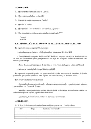 DC 36 
ACTIVIDADES 
1.- ¿Qué importancia tenía la lana en Castilla? 
2.- ¿Qué ruta seguía la lana en Castilla? 
3.- ¿Por qué no surgió burguesía en Castilla? 
4.- ¿Qué fue la Mesta? 
5.- ¿Qué permitió a los cristianos la conquista de Algeciras? 
6.- ¿Qué conquistaron portugueses y castellanos en el siglo XV? 
Portugal 
Castilla. 
6. LA PROYECCIÓN DE LA CORONA DE ARAGÓN EN EL MEDITERRÁNEO 
La expansión aragonesa por el Mediterráneo: 
- Jaime I conquistó Baleares y Valencia en la primera mitad del siglo XIII 
- Pedro el Grande conquistó Sicilia en 1282. Sicilia era un punto estratégico fundamental en las rutas del Mediterráneo y una gran productora de Trigo. La conquista de Sicilia le enfrentó con Francia y con el Papa. 
- .Jaime II comenzó la conquista de Cerdeña en 1323. También llegaron a Grecia (Atenas). 
- Alfonso V conquistó el reino de Nápoles en 1442. 
La expansión fue posible gracias a la ayuda económica de los mercaderes de Barcelona, Valencia y Mallorca, que querían establecer rutas seguras con Italia, Oriente y el Norte de África. 
Para favorecer el comercio se crearon 
. Consulados de mar, unos tribunales sobre problemas comerciales y marítimos que, además, representaban a la Corona de Aragón. 
. También construyeron en los puertos mediterráneos Alfondazgos, unos edificios donde los comerciantes podían alojarse y guardar sus mercancías 
. Igualmente, hicieron lonjas, centros de mercado y contratación. 
ACTIVIDADES 
1.- Rellena el siguiente cuadro sobre la expansión aragonesa por el Mediterráneo. 
Rey 
Siglo 
Territorio conquistado 
 