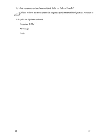 DC 37 
2.- ¿Qué consecuencias tuvo la conquista de Siclia por Pedro el Grande? 
3.- ¿Quiénes hicieron posible la expansión aragonesa por el Mediterráneo? ¿Por qué prestaron su apoyo? 
d. Explica los siguientes términos 
Consulado de Mar 
Alfondazgo 
Lonja 
 