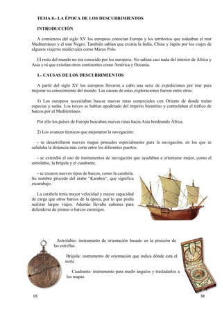 DC 38 
TEMA 8.- LA ÉPOCA DE LOS DESCUBRIMIENTOS 
INTRODUCCIÓN 
A comienzos del siglo XV los europeos conocían Europa y los territorios que rodeaban el mar Mediterráneo y el mar Negro. También sabían que existía la India, China y Japón por los viajes de algunos viajeros medievales como Marco Polo. 
El resto del mundo no era conocido por los europeos. No sabían casi nada del interior de África y Asia y ni que existían otros continentes como América y Oceanía. 
1.- CAUSAS DE LOS DESCUBRIMIENTOS 
A partir del siglo XV los europeos llevaron a cabo una serie de expediciones por mar para mejorar su conocimiento del mundo. Las causas de estas exploraciones fueron entre otras: 
1) Los europeos necesitaban buscar nuevas rutas comerciales con Oriente de donde traían especias y sedas. Los turcos se habían apoderado del imperio bizantino y controlaban el tráfico de barcos por el Mediterráneo. 
Por ello los países de Europa buscaban nuevas rutas hacia Asia bordeando África. 
2) Los avances técnicos que mejoraron la navegación: 
- se desarrollaron nuevos mapas pensados especialmente para la navegación, en los que se señalaba la distancia más corta entre los diferentes puertos. 
- se extendió el uso de instrumentos de navegación que ayudaban a orientarse mejor, como el astrolabio, la brújula y el cuadrante. 
- se crearon nuevos tipos de barcos, como la carabela. Su nombre procede del árabe “Karabos”, que significa escarabajo. 
La carabela tenía mayor velocidad y mayor capacidad de carga que otros barcos de la época, por lo que podía realizar largos viajes. Además llevaba cañones para defenderse de piratas o barcos enemigos. 
Astrolabio: instrumento de orientación basado en la posición de las estrellas. 
Brújula: instrumento de orientación que indica dónde está el norte 
Cuadrante: instrumento para medir ángulos y trasladarlos a los mapas  
