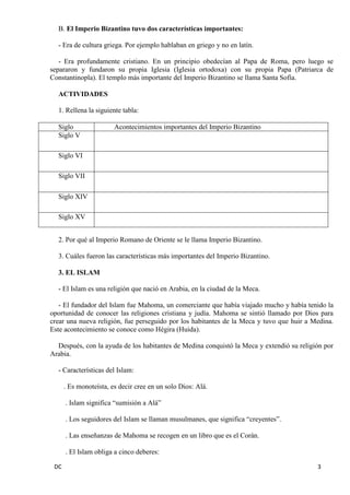 DC 3 
B. El Imperio Bizantino tuvo dos características importantes: 
- Era de cultura griega. Por ejemplo hablaban en griego y no en latín. 
- Era profundamente cristiano. En un principio obedecían al Papa de Roma, pero luego se separaron y fundaron su propia Iglesia (Iglesia ortodoxa) con su propia Papa (Patriarca de Constantinopla). El templo más importante del Imperio Bizantino se llama Santa Sofía. 
ACTIVIDADES 
1. Rellena la siguiente tabla: 
Siglo 
Acontecimientos importantes del Imperio Bizantino 
Siglo V 
Siglo VI 
Siglo VII 
Siglo XIV 
Siglo XV 
2. Por qué al Imperio Romano de Oriente se le llama Imperio Bizantino. 
3. Cuáles fueron las características más importantes del Imperio Bizantino. 
3. EL ISLAM 
- El Islam es una religión que nació en Arabia, en la ciudad de la Meca. 
- El fundador del Islam fue Mahoma, un comerciante que había viajado mucho y había tenido la oportunidad de conocer las religiones cristiana y judía. Mahoma se sintió llamado por Dios para crear una nueva religión, fue perseguido por los habitantes de la Meca y tuvo que huir a Medina. Este acontecimiento se conoce como Hégira (Huida). 
Después, con la ayuda de los habitantes de Medina conquistó la Meca y extendió su religión por Arabia. 
- Características del Islam: 
. Es monoteísta, es decir cree en un solo Dios: Alá. 
. Islam significa “sumisión a Alá” 
. Los seguidores del Islam se llaman musulmanes, que significa “creyentes”. 
. Las enseñanzas de Mahoma se recogen en un libro que es el Corán. 
. El Islam obliga a cinco deberes:  