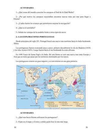DC 39 
ACTIVIDADES 
1.- ¿Qué zonas del mundo conocían los europeos al final de la Edad Media? 
2.- ¿Por qué motivo los europeos necesitaban encontrar nuevas rutas por mar para llegar a Oriente? 
3.- ¿Cuáles fueron los avances que permitieron mejorar la navegación? 
4.- ¿Qué es el astrolabio? 
5.- Señala las ventajas de la carabela frente a otros tipos de naves. 
2.- LAS EXPLORACIONES PORTUGUESAS 
Desde principios del siglo XV, Portugal buscó una nueva ruta marítima hacia la India bordeando África. 
Los portugueses fueron avanzando poco a poco; primero descubrieron la isla de Madeira (1418) y las islas Azores (1431). Luego fueron hacia el sur bordeando la costa africana. 
En 1498 Vasco de Gama llegó a la India. De esta forma se creó una nueva ruta entre Europa y Asia que no tenía que pasar por los territorios dominados por los turcos. 
Los portugueses crearon un gran imperio y se convirtieron en una gran potencia. 
ACTIVIDADES 
1.- ¿Qué ruta hacia Oriente utilizaron los portugueses? 
2.- Fíjate en el mapa y el texto y señala quién hizo la ruta más larga.  