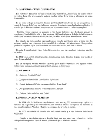 DC 40 
3.- LAS EXPLORACIONES CASTELLANAS 
Los castellanos decidieron navegar hacia el oeste, cruzando el Atlántico que era un mar temido por todos. Para ello, era necesario alejarse muchas millas de la costa y adentrarse en aguas desconocidas. 
Es así como se llegó a descubrir América por Cristóbal Colón. Colón era un navegante de la ciudad de Génova (Italia) que quería llegar a las costas de Asia atravesando el océano Atlántico. Él pensaba que la Tierra era redonda, aunque muchas personas de entonces creían que era plana. 
Cristóbal Colón presentó su proyecto a los Reyes Católicos que decidieron costear la expedición. Cristóbal Colón salió el 3 de agosto de 1492 desde el puerto de Palos de la Frontera en Huelva, con tres naves llamadas la Pinta, la Niña y la Santa María y con 90 marineros a bordo. 
Los cálculos de Colón estaban equivocados pues pensaba que llegaría antes a tierra, pero las semanas pasaban y no veían nada. Hasta que el 12 de octubre de 1492 vieron costa. Ellos pensaban que habían llegado a Japón, pero estaban en una tierra desconocida para ellos: América. 
Después de aquel primer viaje, Colón hizo otros tres más para explorar y dominar aquellos territorios. 
En 1502 Colón volvió definitivamente a España donde murió dos años después, convencido de haber llegado a la India. 
Fue un navegante italiano Américo Vespucio quien había determinado que aquellas tierras pertenecían a un nuevo continente que se llamó América en honor suyo. 
ACTIVIDADES 
1.- ¿Quién era Cristóbal Colón? 
2.- ¿Qué pretendía Cristóbal Colón con su expedición? 
3.- ¿En qué fecha partió Colón con su expedición y desde dónde? 
4.- ¿Por qué se bautizó al nuevo continente como América? 
5.- ¿Cuántos viajes realizó en total Colón? 
LA PRIMERA VUELTA AL MUNDO 
En 1519 salió de Sevilla una expedición de cinco barcos y 250 marineros cuyo capitán era Fernando de Magallanes y su contramaestre Juan Sebastián Elcano. Su objetivo era encontrar el paso entre los océanos Atlántico y Pacífico y conseguir dar la vuelta al mundo. 
En 1520 encontraron el estrecho que unía ambos mares y al que llamaron estrecho de Magallanes. 
Cuando la expedición regresó a España, llegó una sola nave con 18 hombres. Habían conseguido dar la primera vuelta al mundo y demostrar que la Tierra era redonda. 
3  