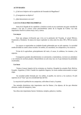DC 41 
ACTIVIDADES 
1.- ¿Cuál era el objetivo de la expedición de Fernando de Magallanes? 
2.- ¿Consiguieron su objetivo? 
3.- ¿Qué demostraron con esto? 
LAS CULTURAS PRECOLOMBINAS 
Antes de la llegada de los españoles a América existía en ese continente una gran variedad de culturas a las que se conoce como precolombinas (antes de la llegada de Colón). Las más importantes fueron la cultura maya, inca y azteca. 
Los mayas 
Eran una antigua civilización que vivía en la península del Yucatán, el actual México, Guatemala y Honduras. Su época de mayor esplendor se sitúa entre los años 300 y 900 de nuestra era. 
Los mayas se organizaban en ciudades-Estado gobernadas por un jefe supremo. La sociedad estaba dividida en cuatro clases sociales: los nobles, los sacerdotes, los campesinos y los esclavos. 
Vivían de la agricultura, principalmente del maíz, el cacao, la calabaza, los tomates y las especias. 
Consiguieron grandes descubrimientos en astronomía y matemáticas, tuvieron un calendario y un sistema de escritura propios. Desarrollaron un arte muy rico en el que destacan las pirámides escalonadas. 
Los incas 
Tenían el mayor imperio de los existentes en América. Ocupaba los actuales Perú, Bolivia, Ecuador, Argentina y Chile. Cuando los españoles llegaron, los incas estaban atravesando su mejor etapa. 
Su sociedad estaba formada por: los nobles, el pueblo, los siervos y los esclavos. El jefe supremo era el “inca” que era considerado hijo del Sol. 
La mayoría de la población era campesina; cultivaban el maíz y la patata. 
Sus animales domésticos más importantes eran las llamas y las alpacas, de las que obtenían alimento, medio de transporte y lana. 
Sus obras más importantes fueron: fortalezas, templos, palacios y tumbas. 
 