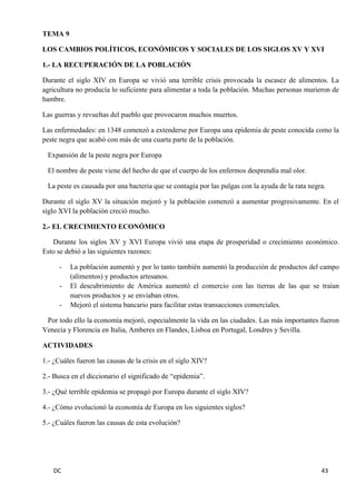DC 43 
TEMA 9 
LOS CAMBIOS POLÍTICOS, ECONÓMICOS Y SOCIALES DE LOS SIGLOS XV Y XVI 
1.- LA RECUPERACIÓN DE LA POBLACIÓN 
Durante el siglo XIV en Europa se vivió una terrible crisis provocada la escasez de alimentos. La agricultura no producía lo suficiente para alimentar a toda la población. Muchas personas murieron de hambre. 
Las guerras y revueltas del pueblo que provocaron muchos muertos. 
Las enfermedades: en 1348 comenzó a extenderse por Europa una epidemia de peste conocida como la peste negra que acabó con más de una cuarta parte de la población. 
Expansión de la peste negra por Europa 
El nombre de peste viene del hecho de que el cuerpo de los enfermos desprendía mal olor. 
La peste es causada por una bacteria que se contagia por las pulgas con la ayuda de la rata negra. 
Durante el siglo XV la situación mejoró y la población comenzó a aumentar progresivamente. En el siglo XVI la población creció mucho. 
2.- EL CRECIMIENTO ECONÓMICO 
Durante los siglos XV y XVI Europa vivió una etapa de prosperidad o crecimiento económico. Esto se debió a las siguientes razones: 
- La población aumentó y por lo tanto también aumentó la producción de productos del campo (alimentos) y productos artesanos. 
- El descubrimiento de América aumentó el comercio con las tierras de las que se traían nuevos productos y se enviaban otros. 
- Mejoró el sistema bancario para facilitar estas transacciones comerciales. 
Por todo ello la economía mejoró, especialmente la vida en las ciudades. Las más importantes fueron Venecia y Florencia en Italia, Amberes en Flandes, Lisboa en Portugal, Londres y Sevilla. 
ACTIVIDADES 
1.- ¿Cuáles fueron las causas de la crisis en el siglo XIV? 
2.- Busca en el diccionario el significado de “epidemia”. 
3.- ¿Qué terrible epidemia se propagó por Europa durante el siglo XIV? 
4.- ¿Cómo evolucionó la economía de Europa en los siguientes siglos? 
5.- ¿Cuáles fueron las causas de esta evolución? 
 
