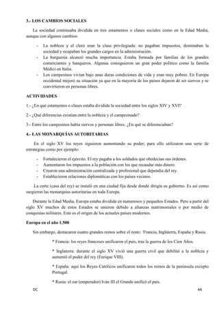 DC 44 
3.- LOS CAMBIOS SOCIALES 
La sociedad continuaba dividida en tres estamentos o clases sociales como en la Edad Media, aunque con algunos cambios: 
- La nobleza y el clero eran la clase privilegiada: no pagaban impuestos, dominaban la sociedad y ocupaban los grandes cargos en la administración. 
- La burguesía alcanzó mucha importancia. Estaba formada por familias de los grandes comerciantes y banqueros. Algunas consiguieron un gran poder político como la familia Médici en Italia. 
- Los campesinos vivían bajo unas duras condiciones de vida y eran muy pobres. En Europa occidental mejoró su situación ya que en la mayoría de los países dejaron de ser siervos y se convirtieron en personas libres. 
ACTIVIDADES 
1.- ¿En qué estamentos o clases estaba dividida la sociedad entre los siglos XIV y XVI? 
2.- ¿Qué diferencias existían entre la nobleza y el campesinado? 
3.- Entre los campesinos había siervos y personas libres. ¿En qué se diferenciaban? 
4.- LAS MONARQUÍAS AUTORITARIAS 
En el siglo XV los reyes siguieron aumentando su poder; para ello utilizaron una serie de estrategias como por ejemplo: 
- Fortalecieron el ejército. El rey pagaba a los soldados que obedecían sus órdenes. 
- Aumentaron los impuestos a la población con los que recaudar más dinero. 
- Crearon una administración centralizada y profesional que dependía del rey. 
- Establecieron relaciones diplomáticas con los países vecinos. 
La corte (casa del rey) se instaló en una ciudad fija desde donde dirigía su gobierno. Es así como surgieron las monarquías autoritarias en toda Europa. 
Durante la Edad Media, Europa estaba dividida en numerosos y pequeños Estados. Pero a partir del siglo XV muchos de estos Estados se unieron debido a alianzas matrimoniales o por medio de conquistas militares. Este es el origen de los actuales países modernos. 
Europa en el año 1.500 
Sin embargo, destacaron cuatro grandes reinos sobre el resto: Francia, Inglaterra, España y Rusia. 
* Francia: los reyes franceses unificaron el país, tras la guerra de los Cien Años. 
* Inglaterra: durante el siglo XV vivió una guerra civil que debilitó a la nobleza y aumentó el poder del rey (Enrique VIII). 
* España: aquí los Reyes Católicos unificaron todos los reinos de la península excepto Portugal. 
* Rusia: el zar (emperador) Iván III el Grande unificó el país.  