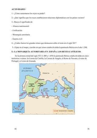 DC 45 
ACTIVIDADES 
1.- ¿Cómo aumentaron los reyes su poder? 
2.- ¿Qué significa que los reyes establecieron relaciones diplomáticas con los países vecinos? 
3.- Busca el significado de: 
- Alianza matrimonial: 
- Unificación: 
- Monarquía autoritaria 
- Guerra civil: 
4.- ¿Cuáles fueron los grandes reinos que destacaron sobre el resto en el siglo XV? 
5.- Fíjate en el mapa y escribe en qué reinos estaba dividida la península Ibérica en el año 1.500. 
5.- LA MONARQUÍA AUTORITARIA EN ESPAÑA. LOS REYES CATÓLICOS 
En la primera mitad del siglo XV (1.400 y 1.450) la península Ibérica estaba dividida en cinco territorios o reinos: la Corona de Castilla, la Corona de Aragón, el Reino de Navarra, el reino de Portugal y el reino de Granada. 
 