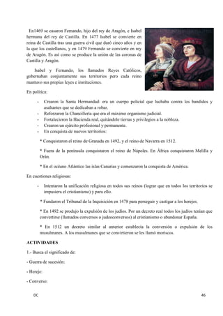 DC 46 
En1469 se casaron Fernando, hijo del rey de Aragón, e Isabel hermana del rey de Castilla. En 1477 Isabel se convierte en reina de Castilla tras una guerra civil que duró cinco años y en la que los castellanos, y en 1479 Fernando se convierte en rey de Aragón. Es así como se produce la unión de las coronas de Castilla y Aragón. 
Isabel y Fernando, los llamados Reyes Católicos, gobernaban conjuntamente sus territorios pero cada reino mantuvo sus propias leyes e instituciones. 
En política: 
- Crearon la Santa Hermandad: era un cuerpo policial que luchaba contra los bandidos y asaltantes que se dedicaban a robar. 
- Reforzaron la Chancillería que era el máximo organismo judicial. 
- Fortalecieron la Hacienda real, quitándole tierras y privilegios a la nobleza. 
- Crearon un ejército profesional y permanente. 
- En conquista de nuevos territorios: 
* Conquistaron el reino de Granada en 1492, y el reino de Navarra en 1512. 
* Fuera de la península conquistaron el reino de Nápoles. En África conquistaron Melilla y Orán. 
* En el océano Atlántico las islas Canarias y comenzaron la conquista de América. 
En cuestiones religiosas: 
- Intentaron la unificación religiosa en todos sus reinos (lograr que en todos los territorios se impusiera el cristianismo) y para ello. 
* Fundaron el Tribunal de la Inquisición en 1478 para perseguir y castigar a los herejes. 
* En 1492 se produjo la expulsión de los judíos. Por un decreto real todos los judíos tenían que convertirse (llamados conversos o judeoconversos) al cristianismo o abandonar España. 
* En 1512 un decreto similar al anterior establecía la conversión o expulsión de los musulmanes. A los musulmanes que se convirtieron se les llamó moriscos. 
ACTIVIDADES 
1.- Busca el significado de: 
- Guerra de sucesión: 
- Hereje: 
- Converso:  