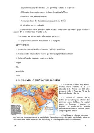 DC 4 
- La profesión de fe “No hay más Dios que Alá y Mahoma es su profeta” 
- Obligación de rezar cinco veces al día en dirección a la Meca 
- Dar dinero a los pobres (limosna) 
- Ayunar en el mes del Ramadán mientras dure la luz del Sol 
- Ir a la Meca una vez en la vida 
. Los musulmanes tienen prohibido beber alcohol, comer carne de cerdo o jugar a cartas o dados y deben combatir para defender su fe. 
. Los imanes son los sacerdotes y los ulemas los jueces. 
. El templo donde rezan los musulmanes es la mezquita 
ACTIVIDADES 
1. Resume brevemente la vida de Mahoma. Quién era y qué hizo. 
2. ¿Cuáles son los cinco deberes básicos que debe cumplir todo musulmán? 
3. Qué significan las siguientes palabras en árabe: 
Hégira 
Alá 
Musulmán 
Islam 
4. EL CALIFATO: UN GRAN IMPERIO ISLÁMICO 
- El Islam se extendió muy rápido. Cuando murió Mahoma en el 632 abarcaba toda Arabia. En 100 años conquistó todo el Norte de África, la Península Ibérica y Persia. 
- Al sucesor de Mahoma era el Califa, por eso el imperio islámico fue conocido como Califato. Su capital estuvo en Damasco y después en Bagdad. Las provincias del imperio recibieron el nombre de emiratos y eran dirigidas por los emires. 
. En el imperio islámico hubo paz y eso hizo que hubiera comercio y las ciudades fueran importantes. En todas las ciudades había un zoco (mercado) donde había muchos artesanos y se vendían productos de todo el mundo.  