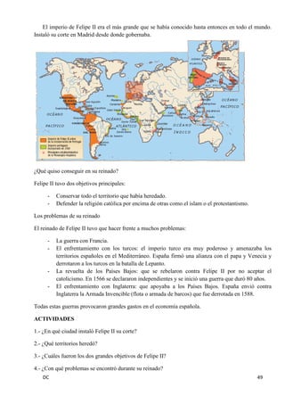 DC 49 
El imperio de Felipe II era el más grande que se había conocido hasta entonces en todo el mundo. Instaló su corte en Madrid desde donde gobernaba. 
¿Qué quiso conseguir en su reinado? 
Felipe II tuvo dos objetivos principales: 
- Conservar todo el territorio que había heredado. 
- Defender la religión católica por encima de otras como el islam o el protestantismo. 
Los problemas de su reinado 
El reinado de Felipe II tuvo que hacer frente a muchos problemas: 
- La guerra con Francia. 
- El enfrentamiento con los turcos: el imperio turco era muy poderoso y amenazaba los territorios españoles en el Mediterráneo. España firmó una alianza con el papa y Venecia y derrotaron a los turcos en la batalla de Lepanto. 
- La revuelta de los Países Bajos: que se rebelaron contra Felipe II por no aceptar el catolicismo. En 1566 se declararon independientes y se inició una guerra que duró 80 años. 
- El enfrentamiento con Inglaterra: que apoyaba a los Países Bajos. España envió contra Inglaterra la Armada Invencible (flota o armada de barcos) que fue derrotada en 1588. 
Todas estas guerras provocaron grandes gastos en el economía española. 
ACTIVIDADES 
1.- ¿En qué ciudad instaló Felipe II su corte? 
2.- ¿Qué territorios heredó? 
3.- ¿Cuáles fueron los dos grandes objetivos de Felipe II? 
4.- ¿Con qué problemas se encontró durante su reinado?  