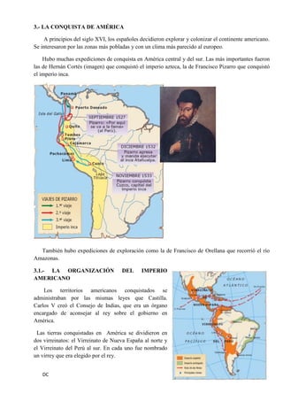 DC 50 
3.- LA CONQUISTA DE AMÉRICA 
A principios del siglo XVI, los españoles decidieron explorar y colonizar el continente americano. Se interesaron por las zonas más pobladas y con un clima más parecido al europeo. 
Hubo muchas expediciones de conquista en América central y del sur. Las más importantes fueron las de Hernán Cortés (imagen) que conquistó el imperio azteca, la de Francisco Pizarro que conquistó el imperio inca. 
También hubo expediciones de exploración como la de Francisco de Orellana que recorrió el río Amazonas. 
3.1.- LA ORGANIZACIÓN DEL IMPERIO AMERICANO 
Los territorios americanos conquistados se administraban por las mismas leyes que Castilla. Carlos V creó el Consejo de Indias, que era un órgano encargado de aconsejar al rey sobre el gobierno en América. 
Las tierras conquistadas en América se dividieron en dos virreinatos: el Virreinato de Nueva España al norte y el Virreinato del Perú al sur. En cada uno fue nombrado un virrey que era elegido por el rey.  
