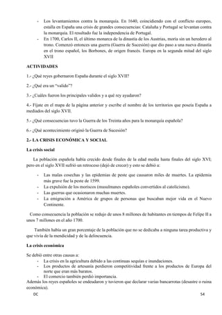 DC 54 
- Los levantamientos contra la monarquía. En 1640, coincidiendo con el conflicto europeo, estalla en España una crisis de grandes consecuencias: Cataluña y Portugal se levantan contra la monarquía. El resultado fue la independencia de Portugal. 
- En 1700, Carlos II, el último monarca de la dinastía de los Austrias, moría sin un heredero al trono. Comenzó entonces una guerra (Guerra de Sucesión) que dio paso a una nueva dinastía en el trono español, los Borbones, de origen francés. Europa en la segunda mitad del siglo XVII 
ACTIVIDADES 
1.- ¿Qué reyes gobernaron España durante el siglo XVII? 
2.- ¿Qué era un “valido”? 
3.- ¿Cuáles fueron los principales validos y a qué rey ayudaron? 
4.- Fíjate en el mapa de la página anterior y escribe el nombre de los territorios que poseía España a mediados del siglo XVII. 
5.- ¿Qué consecuencias tuvo la Guerra de los Treinta años para la monarquía española? 
6.- ¿Qué acontecimiento originó la Guerra de Sucesión? 
2.- LA CRISIS ECONÓMICA Y SOCIAL 
La crisis social 
La población española había crecido desde finales de la edad media hasta finales del siglo XVI; pero en el siglo XVII sufrió un retroceso (dejó de crecer) y esto se debió a: 
- Las malas cosechas y las epidemias de peste que causaron miles de muertes. La epidemia más grave fue la peste de 1599. 
- La expulsión de los moriscos (musulmanes españoles convertidos al catolicismo). 
- Las guerras que ocasionaron muchas muertes. 
- La emigración a América de grupos de personas que buscaban mejor vida en el Nuevo Continente. 
Como consecuencia la población se redujo de unos 8 millones de habitantes en tiempos de Felipe II a unos 7 millones en el año 1700. 
También había un gran porcentaje de la población que no se dedicaba a ninguna tarea productiva y que vivía de la mendicidad y de la delincuencia. 
La crisis económica 
Se debió entre otras causas a: 
- La crisis en la agricultura debido a las continuas sequías e inundaciones. 
- Los productos de artesanía perdieron competitividad frente a los productos de Europa del norte que eran más baratos. 
- El comercio también perdió importancia. 
Además los reyes españoles se endeudaron y tuvieron que declarar varias bancarrotas (desastre o ruina económica).  