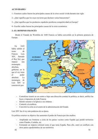 DC 55 
ACTIVIDADES 
1.- Enumera cuáles fueron las principales causas de la crisis social vivida durante este siglo. 
2.- ¿Qué significa que los reyes tuvieron que declarar varias bancarrotas? 
3.- ¿Qué significa que los productos españoles perdieron competitividad en Europa? 
4.- Escribe cuáles fueron las principales causas de la crisis económica. 
3.- EL DOMINIO FRANCÉS 
Desde el Tratado de Westfalia de 1648 Francia se había convertido en la primera potencia de Europa. 
En 1643 había subido al trono de Francia Luís XIV, llamado el Rey Sol, que impuso una monarquía absoluta, gobierno en la que el rey tiene el poder absoluto. La monarquía de Luís XIV se caracterizó por: 
- Centralizar (reunir en un centro o bajo una dirección común) la política, es decir, unificó las leyes e impuestos de toda Francia. 
- Intentó someter a la Iglesia a sus órdenes. 
- Controló a la nobleza. 
- Convirtió la corte en el centro de la administración del Estado. 
Luís XIV fue el rey más poderoso de su época. 
En política exterior su objetivo fue aumentar el poder de Francia por dos medios: 
- Ampliando sus fronteras a costa de los países vecinos como España que perdió territorios como Flandes, Cerdeña, etc. 
- Formando un imperio colonial como el que tenía España. Para ello, entró en conflicto con otros países apoderándose de sus territorios.  
