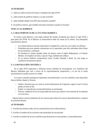 DC 56 
ACTIVIDADES 
1.- ¿Qué rey subió al trono de Francia a mediados del siglo XVII? 
2.- ¿Qué sistema de gobierno impuso y en qué consistía? 
3.- ¿Qué medidas adoptó Luís XIV para aumentar su poder? 
4.- En política exterior ¿qué medidas tomó para aumentar su poder en Europa? 
TEMA 13. EL BARROCO 
1.- CARACTERÍSTICAS DE LA CULTURA BARROCA 
Se conoce como Barroco a una etapa cultural del mundo occidental que abarcó el siglo XVII y gran parte del XVIII. En el Barroco se desarrollaron todas las ramas de la cultura. Sus principales características fueron: 
- Los artistas barrocos querían representar la realidad tal y como era, sin ocultar sus defectos. 
- Pretendían provocar grandes sentimientos en el espectador; para ello realizaban obras llenas de movimientos y contrastes. 
- En literatura se crearon grandes obras, de autores como el inglés Shakespeare y el francés Moliére. En España Cervantes, Lope de Vega, Calderón de la Barca. 
- En la música brillaron compositores como Vivaldi, Haendel y Bach. En esta etapa se escribieron las primeras óperas. 
2.- LA REVOLUCIÓN CIENTÍFICA 
En el siglo XVII empezaron a utilizarse nuevos métodos de investigación. Los científicos del Barroco defendían que solo a través de la experimentación (empirismo) y el uso de la razón (racionalismo) se podía conocer la verdad. 
Los nuevos métodos produjeron importantes descubrimientos. Los tres científicos más destacados fueron Galileo, Kepler y Newton. 
- Galileo: demostró que era cierta la teoría heliocéntrica de Copérnico según la cual la Tierra giraba en torno al Sol. 
- Kepler: es conocido por sus descubrimientos en astronomía. 
- Newton: estableció la ley de la gravedad universal, que explicó el movimiento de los planetas en el universo. 
Algunos países crearon academias de las ciencias para utilizar los nuevos descubrimientos y mejorar la economía del país. 
ACTIVIDADES 
1.- Escribe brevemente cuáles son las características de la cultura barroca. 
2.- Escribe el nombre de los escritores más destacados de este periodo. 
3.- Escribe el nombre de los tres científicos que destacaron en este período y su descubrimiento.  