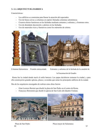 DC 57 
3.- LA ARQUITECTURA BARROCA 
Características: 
- Los edificios se construían para llamar la atención del espectador. 
- Uso de líneas curvas y columnas en espiral, llamadas columnas salomónicas. 
- Crearon efectos luminosos en las fachadas mediante entrantes y salientes, y frontones rotos. 
- Uso de abundante decoración y adornos en las fachadas. 
- Uso de materiales ricos y llamativos como los mármoles de colores. 
Columna Salomónica Frontón entrecortado Entrantes y salientes de la fachada de la catedral de 
la Encarnación de Guadix 
Roma fue la ciudad donde nació el estilo barroco. Los papas decidieron restaurar la ciudad, y para ello construyeron grandes iglesias, plazas y avenidas que unían los principales edificios de la ciudad. 
Dos de los arquitectos encargados de realizar estas obras fueron: 
- Gian Lorenzo Bernini que diseñó la plaza de San Pedro en el centro de Roma. 
- Francesco Borromini que diseñó la iglesia de San Carlo alle Quattro Fontane. 
Plaza de San Pedro Plaza mayor de Salamanca  
