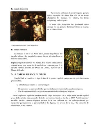 DC 59 
La escuela holandesa 
Tuvo mucha influencia la clase burguesa que era quien encargaba las obras. Por ello en los temas abundaban los paisajes, los retratos, los temas religiosos y los bodegones. 
El pintor más destacados fue Rembrandt quien destacó por sus pinturas de temas bíblicos y escenas de la vida cotidiana. 
“La ronda de noche” de Rembrandt 
La escuela flamenca 
En Flandes, el sur de los Países Bajos, estuvo muy influida por la escuela italiana. Sus principales rasgos fueron el naturalismo o realismo de sus obras. 
El principal pintor flamenco fue Rubens. Sus cuadros tenían un rico colorido y una gran sensación de movimiento en sus escenas. A la derecha “Retrato ecuestre del Duque de Lerma”, expuesto en el Museo del Prado. 
5.- LA PINTURA BARROCA EN ESPAÑA 
El siglo XVII se considera el siglo de Oro de la pintura española, porque en este período se crean grandes obras. 
El estilo barroco español se caracterizó por: 
- El realismo y la gran sensibilidad que mostraban especialmente los cuadros religiosos. 
- Uso de mensajes simbólicos que se escondían detrás de la escena principal. 
Entre los pintores españoles barrocos destacó Diego Velázquez. Fue el mejor pintor barroco español y uno de los artistas más admirados de todos los tiempos. Nació en Sevilla en 1599. Pintó temas muy variados: retratos, cuadros religiosos, escenas de la vida cotidiana, etc. Sin embargo destacó por representar perfectamente la personalidad de las figuras, por el uso de la luz, y la sensación de profundidad en sus cuadros. 
 