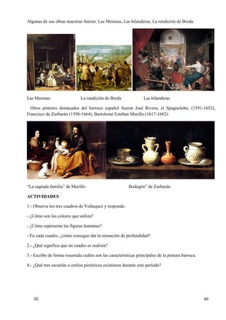 DC 60 
Algunas de sus obras maestras fueron: Las Meninas, Las hilanderas, La rendición de Breda. 
Las Meninas La rendición de Breda Las hilanderas 
Otros pintores destacados del barroco español fueron José Rivera, el Spagnoletto, (1591-1652), Francisco de Zurbarán (1598-1664), Bartolomé Esteban Murillo (1617-1682). 
“La sagrada familia” de Murillo Bodegón” de Zurbarán 
ACTIVIDADES 
1.- Observa los tres cuadros de Velásquez y responde: 
- ¿Cómo son los colores que utiliza? 
- ¿Cómo representa las figuras humanas? 
- En cada cuadro, ¿cómo consigue dar la sensación de profundidad? 
2.- ¿Qué significa que un cuadro es realista? 
3.- Escribe de forma resumida cuáles son las características principales de la pintura barroca. 
4.- ¿Qué tres escuelas o estilos pictóricos existieron durante este período? 
 