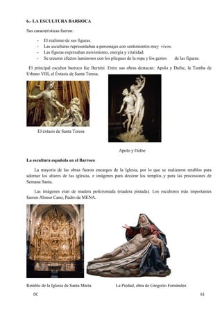 DC 61 
6.- LA ESCULTURA BARROCA 
Sus características fueron: 
- El realismo de sus figuras. 
- Las esculturas representaban a personajes con sentimientos muy vivos. 
- Las figuras expresaban movimiento, energía y vitalidad. 
- Se crearon efectos luminosos con los pliegues de la ropa y los gestos de las figuras. 
El principal escultor barroco fue Bernini. Entre sus obras destacan: Apolo y Dafne, la Tumba de Urbano VIII, el Éxtasis de Santa Teresa. 
El éxtasis de Santa Teresa 
Apolo y Dafne 
La escultura española en el Barroco 
La mayoría de las obras fueron encargos de la Iglesia, por lo que se realizaron retablos para adornar los altares de las iglesias, e imágenes para decorar los templos y para las procesiones de Semana Santa. 
Las imágenes eran de madera policromada (madera pintada). Los escultores más importantes fueron Alonso Cano, Pedro de MENA. 
Retablo de la Iglesia de Santa María La Piedad, obra de Gregorio Fernández  