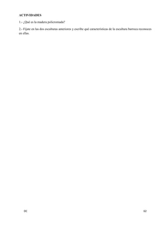DC 62 
ACTIVIDADES 
1.- ¿Qué es la madera policromada? 
2.- Fíjate en las dos esculturas anteriores y escribe qué características de la escultura barroca reconoces en ellas. 
 