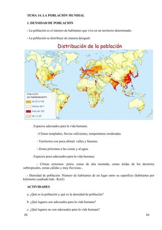 DC 63 
TEMA 14. LA POBLACIÓN MUNDIAL 
1. DENSIDAD DE POBLACIÓN 
- La población es el número de habitantes que vive en un territorio determinado. 
- La población se distribuye de manera desigual: 
. Espacios adecuados para la vida humana: 
- Climas templados, lluvias suficientes, temperaturas moderadas 
- Territorios con poca altitud: valles y llanuras. 
- Zonas próximas a las costas y al agua. 
. Espacios poco adecuados para la vida humana: 
- Climas extremos: polos, zonas de alta montaña, zonas áridas de los desiertos subtropicales, zonas cálidas y muy lluviosas... 
- Densidad de población. Número de habitantes de un lugar entre su superficie (habitantes por kilómetro cuadrado hab. /Km2) 
ACTIVIDADES 
a. ¿Qué es la población y qué es la densidad de población? 
b. ¿Qué lugares son adecuados para la vida humana? 
c. ¿Qué lugares no son adecuados para la vida humana?  