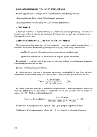 DC 64 
2. GRANDES FOCOS DE POBLACIÓN EN EL MUNDO 
Un foco de población es un lugar donde se existe una alta densidad de población. 
. Focos principales. Tiene más de 500 millones de habitantes. 
. Focos secundarios. Oscilan entre 100 y 200 millones de habitantes. 
ACTIVIDADES 
a. Fíjate en el mapa de la página anterior y haz una lista de los focos primarios y secundarios de población por orden de número de habitantes. Comienza por los que más habitantes tienen y finaliza por los que menos. 
3. MOVIMIENTO NATURAL DE POBLACIÓN. NATALIDAD 
Movimiento natural de población es la diferencia entre el número de nacimientos (natalidad) y el número de defunciones (mortalidad) que se registran en lugar y en un tiempo determinados. 
- La población aumenta si los nacimientos son mayores que las defunciones 
- La población disminuye si las defunciones son mayores que los nacimientos. 
La natalidad es el número total de personas que nacen en un lugar concreto durante un período determinado (normalmente una año) 
Las tasas permiten comparar territorios 
La tasa de natalidad relaciona el número de nacimientos con la población total de un territorio. Es el número de nacimientos en un año, dividido entre la población total y multiplicado por mil. 
La tasa de fecundidad relaciona el número de nacimientos con la población femenina en edad de tener hijos (edad fértil). Es le número de nacimientos en un año, dividido entre el número de mujeres entre 15 y 49 años, multiplicado por mil. 
Si el número de hijos por mujer es superior a 2 (2,1, por ejemplo), la población crece. 
Si el número de hijos por mujer es inferior a 2 (1,9, por ejemplo), la población disminuye. 
 