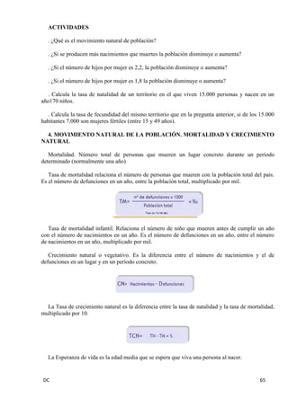 DC 65 
ACTIVIDADES 
. ¿Qué es el movimiento natural de población? 
. ¿Si se producen más nacimientos que muertes la población disminuye o aumenta? 
. ¿Si el número de hijos por mujer es 2,2, la población disminuye o aumenta? 
. ¿Si el número de hijos por mujer es 1,8 la población disminuye o aumenta? 
. Calcula la tasa de natalidad de un territorio en el que viven 15.000 personas y nacen en un año170 niños. 
. Calcula la tasa de fecundidad del mismo territorio que en la pregunta anterior, si de los 15.000 habitantes 7.000 son mujeres fértiles (entre 15 y 49 años). 
4. MOVIMIENTO NATURAL DE LA POBLACIÓN. MORTALIDAD Y CRECIMIENTO NATURAL 
Mortalidad. Número total de personas que mueren un lugar concreto durante un período determinado (normalmente una año) 
Tasa de mortalidad relaciona el número de personas que mueren con la población total del país. Es el número de defunciones en un año, entre la población total, multiplicado por mil. 
Tasa de mortalidad infantil. Relaciona el número de niño que mueren antes de cumplir un año con el número de nacimientos en un año. Es el número de defunciones en un año, entre el número de nacimientos en un año, multiplicado por mil. 
Crecimiento natural o vegetativo. Es la diferencia entre el número de nacimientos y el de defunciones en un lugar y en un período concreto. 
La Tasa de crecimiento natural es la diferencia entre la tasa de natalidad y la tasa de mortalidad, multiplicado por 10. 
La Esperanza de vida es la edad media que se espera que viva una persona al nacer. 
 
