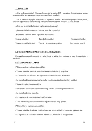 DC 66 
ACTIVIDADES 
. ¿Qué es la mortalidad? Observa el mapa de la página 165 y menciona dos países que tengan una mortalidad alta y dos que tengan una mortalidad muy baja. 
. Lee el texto de la página 165 sobre “la esperanza de vida”. Escribe el ejemplo de dos países, uno con esperanza de vida elevada y otro con esperanza de vida reducida. Añade la edad. 
. ¿Qué son la mortalidad infantil y el crecimiento natural? 
. ¿Cómo se halla la tasa de crecimiento natural o vegetativo? 
. Escribe las fórmulas de los siguientes indicadores: 
Tasa de natalidad Tasa de fecundidad Tasa de mortalidad 
Tasa de mortalidad infantil Tasa de crecimiento vegetativo Crecimiento natural 
5. LOS REGÍMENES O MODELOS DEMOGRÁFICOS 
Un modelo demográfico estudia la evolución de la población a partir de su tasas de mortalidad y natalidad. 
PAÍSES DESARROLLADOS 
1ª Etapa. Antiguo régimen demográfico. 
- Tasa de natalidad y tasa de mortalidad (sobre todo infantil) muy altas. 
- La población casi no crece. La esperanza de vida es de cerca de 25 años. 
- La mortalidad tan alta se debe a las malas condiciones de alimentación y sanidad. 
2ª Etapa. Revolución demográfica. 
- Mejoran las condiciones de alimentación y sanidad y disminuye la mortalidad. 
- La mortalidad sigue muy alta. 
- La esperanza de vida aumenta a los 45-50 años. 
- Todo esto hace que el crecimiento de la población sea muy grande. 
3ª Etapa. Nuevo régimen demográfico. 
- Tasa de natalidad desciende y casi se igual con la mortalidad. La población apenas crece. 
- La esperanza de vida crece hasta los 80 años. La población va envejeciendo. 
 